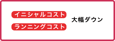 イニシャルコスト、ランニングコストが大幅ダウン