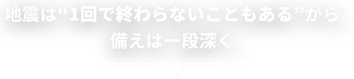 地震は“1回で終わらないこともある”から、備えは一段深く。