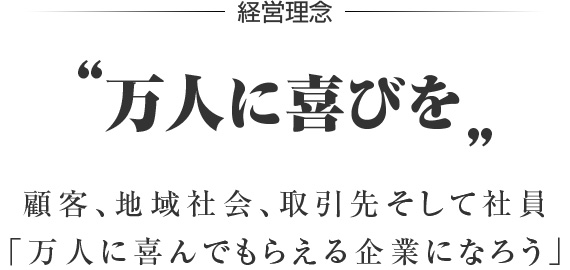 経営理念 “万人に喜びを” お客様、地域社会、取引先そして社員 「万人に喜んでもらえる企業になろう」