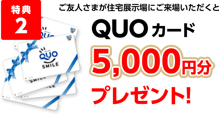 特典2 ご友人さまが住宅展示場にご来場いただくとQUOカード5,000円分プレゼント!