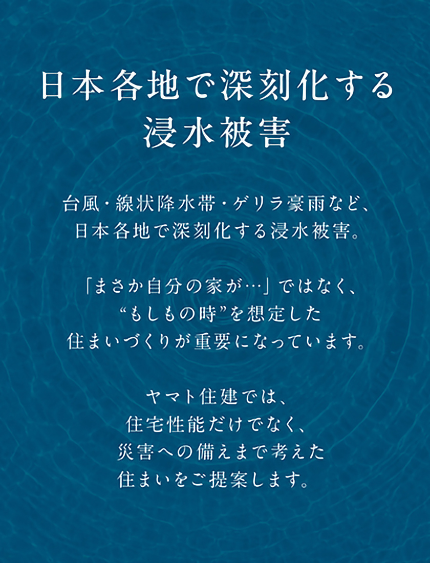 日本各地で深刻化する浸水被害
台風・線状降水帯・ゲリラ豪雨など、日本各地で深刻化する浸水被害。
「まさか自分の家が…」ではなく、“もしもの時”を想定した住まいづくりが重要になっています。ヤマト住建では、住宅性能だけでなく、災害への備えまで考えた住まいをご提案します。