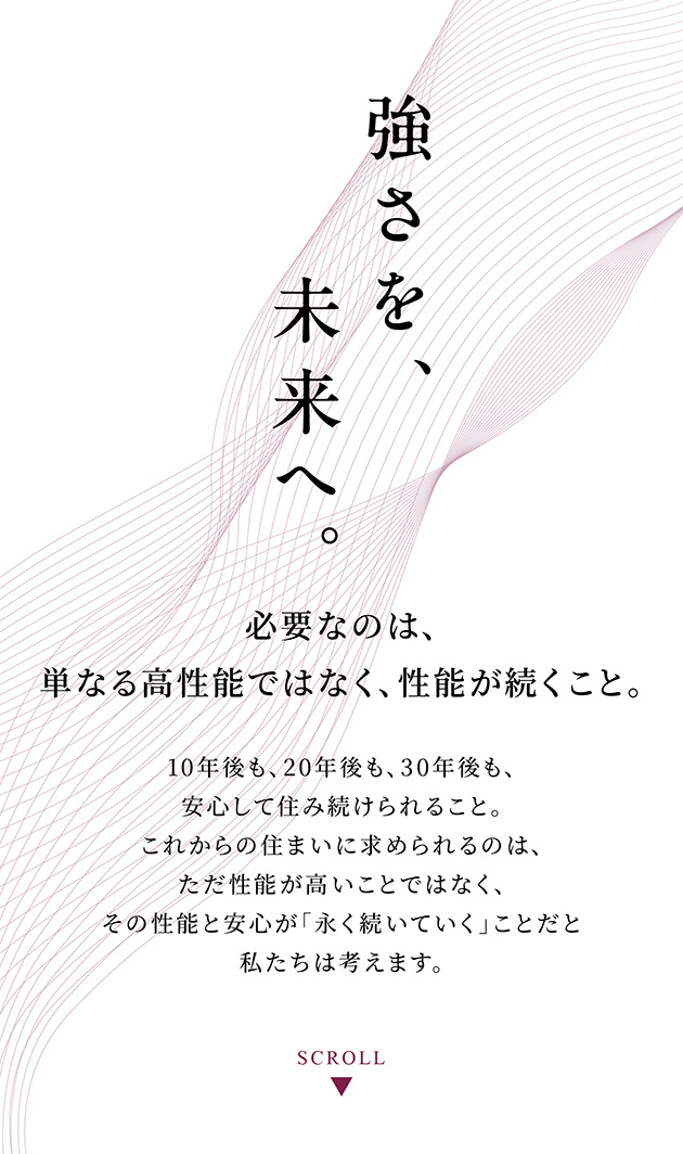 強さを、未来へ。
必要なのは、単なる高性能ではなく、性能が続くこと。
10年後も、20年後も、30年後も、安心して住み続けられること。
これからの住まいに求められるのは、ただ性能が高いことではなく、その性能と安心が「永く続いていく」ことだと私たちは考えます。