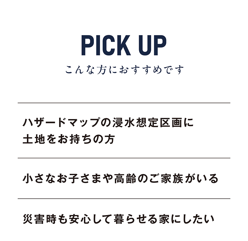 PICK UP
こんな方におすすめ
・ハザードマップの浸水想定区画に土地をお持ちの方
・小さなお子さまや高齢のご家族がいる
・災害時も安心して暮らせる家にしたい
