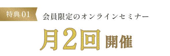 特典01 会員限定のオンラインセミナー月2回開催