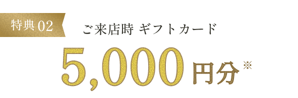 特典02 ご来店時ギフトカード5,000円分※