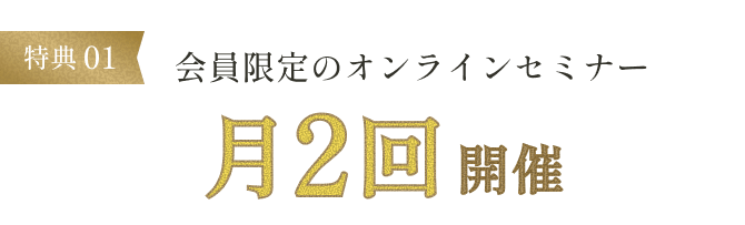 特典01 会員限定のオンラインセミナー月2回開催