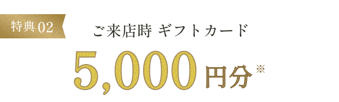 特典02 ご来店時ギフトカード5,000円分※